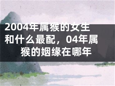 2004年属猴的女生和什么最配,04年属猴的姻缘在哪年