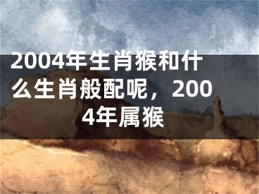 2004年生肖猴和什么生肖般配呢,2004年属猴