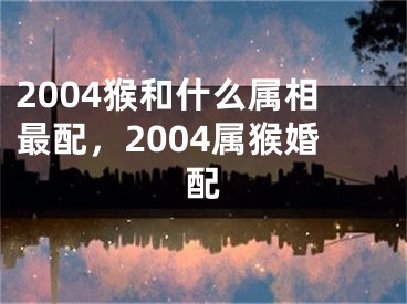 2004猴和什么属相最配,2004属猴婚配