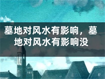 墓地对风水有影响,墓地对风水有影响没