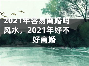 2021年容易离婚吗风水,2021年好不好离婚