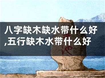 八字缺木缺水带什么好,五行缺木水带什么好