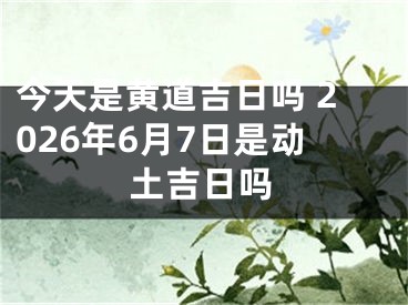 今天是黄道吉日吗 2026年6月7日是动土吉日吗
