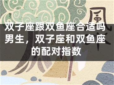 双子座跟双鱼座合适吗男生，双子座和双鱼座的配对指数