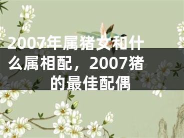 2007年属猪女和什么属相配，2007猪的最佳配偶