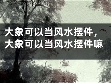 大象可以当风水摆件，大象可以当风水摆件嘛