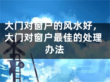 大门对窗户的风水好,大门对窗户最佳的处理办法