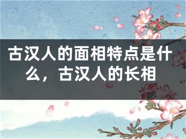 古汉人的面相特点是什么，古汉人的长相