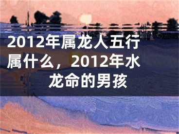 2012年属龙人五行属什么,2012年水龙命的男孩