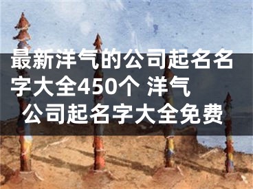 最新洋气的公司起名名字大全450个 洋气公司起名字大全免费