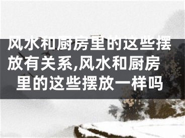 风水和厨房里的这些摆放有关系,风水和厨房里的这些摆放一样吗