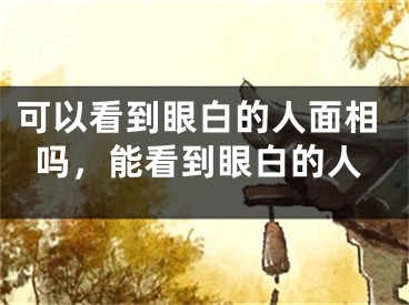 可以看到眼白的人面相吗，能看到眼白的人