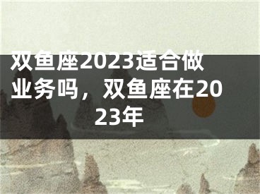 双鱼座2023适合做业务吗，双鱼座在2023年