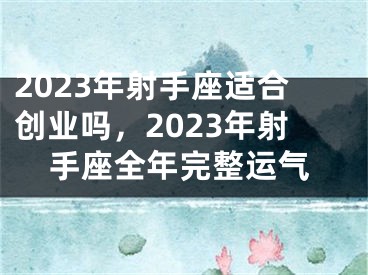 2023年射手座适合创业吗，2023年射手座全年完整运气