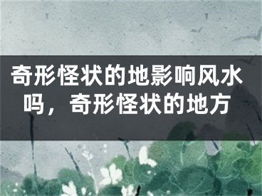 奇形怪状的地影响风水吗,奇形怪状的地方