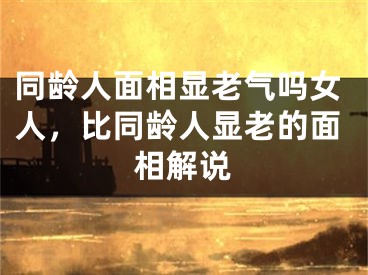 同龄人面相显老气吗女人，比同龄人显老的面相解说