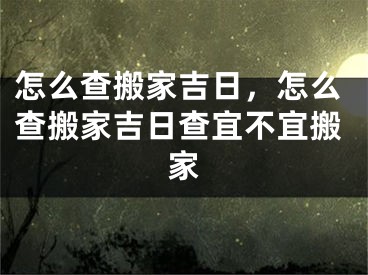 怎么查搬家吉日，怎么查搬家吉日查宜不宜搬家