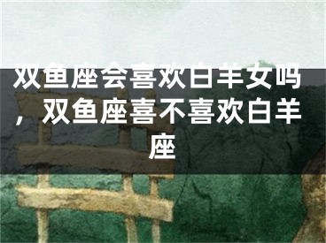 双鱼座会喜欢白羊女吗,双鱼座喜不喜欢白羊座