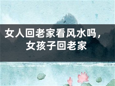 女人回老家看风水吗，女孩子回老家