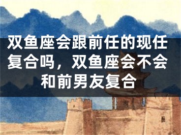 双鱼座会跟前任的现任复合吗，双鱼座会不会和前男友复合