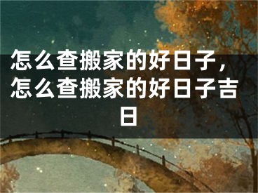 怎么查搬家的好日子，怎么查搬家的好日子吉日