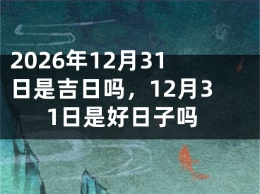 2026年12月31日是吉日吗，12月31日是好日子吗