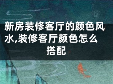 新房装修客厅的颜色风水,装修客厅颜色怎么搭配