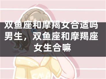 双鱼座和摩羯女合适吗男生，双鱼座和摩羯座女生合嘛