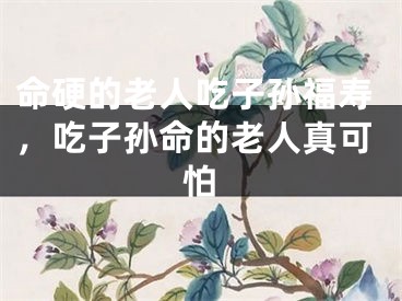 命硬的老人吃子孙福寿，吃子孙命的老人真可怕