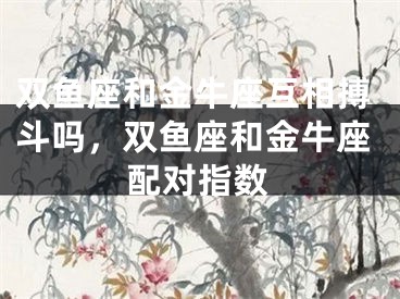 双鱼座和金牛座互相搏斗吗,双鱼座和金牛座配对指数