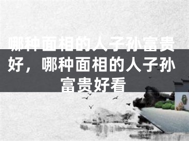 哪种面相的人子孙富贵好，哪种面相的人子孙富贵好看
