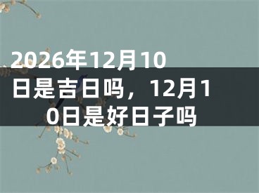 2026年12月10日是吉日吗，12月10日是好日子吗