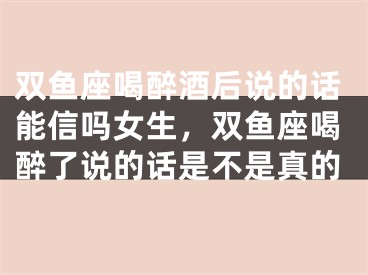 双鱼座喝醉酒后说的话能信吗女生,双鱼座喝醉了说的话是不是真的