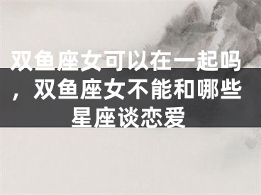 双鱼座女可以在一起吗，双鱼座女不能和哪些星座谈恋爱