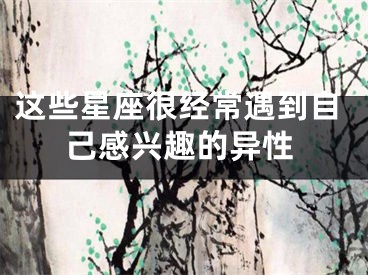 这些星座很经常遇到自己感兴趣的异性
