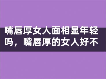 嘴唇厚女人面相显年轻吗，嘴唇厚的女人好不