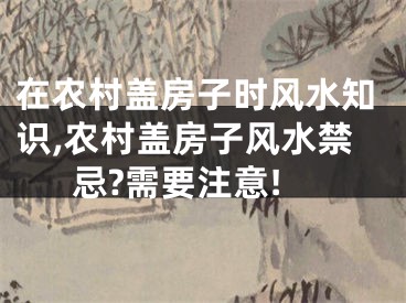 在农村盖房子时风水知识,农村盖房子风水禁忌?需要注意!
