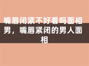 嘴唇闭紧不好看吗面相男，嘴唇紧闭的男人面相