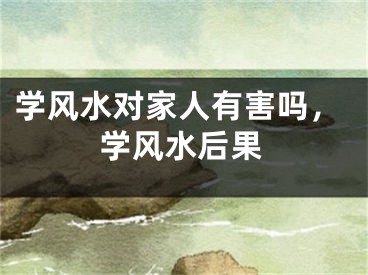 学风水对家人有害吗，学风水后果