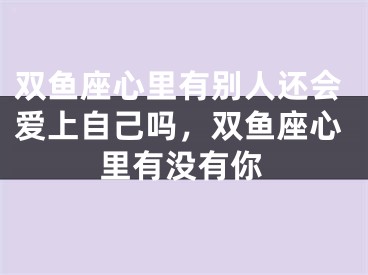 双鱼座心里有别人还会爱上自己吗，双鱼座心里有没有你