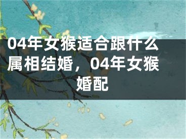 04年女猴适合跟什么属相结婚,04年女猴婚配