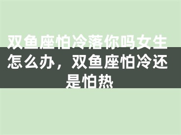 双鱼座怕冷落你吗女生怎么办，双鱼座怕冷还是怕热