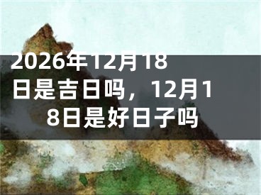 2026年12月18日是吉日吗，12月18日是好日子吗