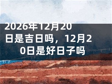 2026年12月20日是吉日吗，12月20日是好日子吗