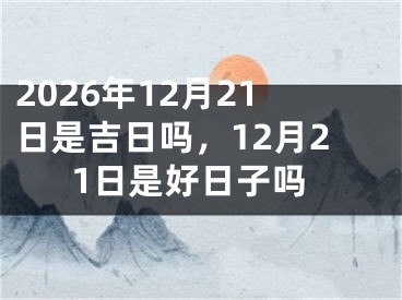 2026年12月21日是吉日吗，12月21日是好日子吗
