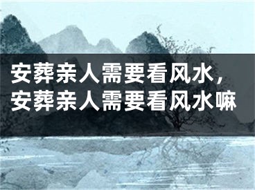 安葬亲人需要看风水，安葬亲人需要看风水嘛
