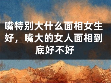 嘴特别大什么面相女生好，嘴大的女人面相到底好不好