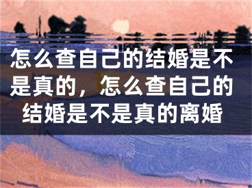 怎么查自己的结婚是不是真的,怎么查自己的结婚是不是真的离婚