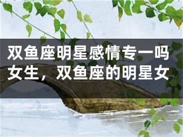 双鱼座明星感情专一吗女生，双鱼座的明星女