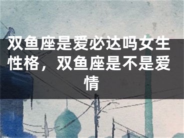 双鱼座是爱必达吗女生性格，双鱼座是不是爱情